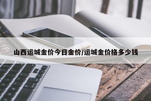山西运城金价今日金价/运城金价格多少钱