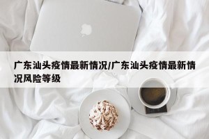 广东汕头疫情最新情况/广东汕头疫情最新情况风险等级