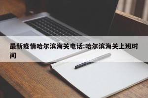 最新疫情哈尔滨海关电话:哈尔滨海关上班时间