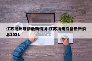 江苏扬州疫情最新情况:江苏扬州疫情最新消息2021