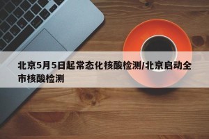 北京5月5日起常态化核酸检测/北京启动全市核酸检测