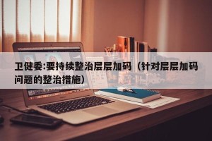 卫健委:要持续整治层层加码（针对层层加码问题的整治措施）