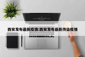 西安发布最新疫情:西安发布最新传染疫情