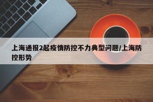 上海通报2起疫情防控不力典型问题/上海防控形势