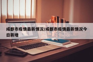 成都市疫情最新情况/成都市疫情最新情况今日新增