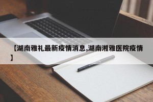 【湖南雅礼最新疫情消息,湖南湘雅医院疫情】